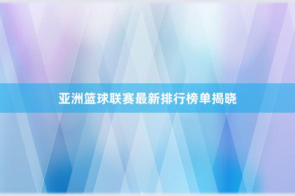 亚洲篮球联赛最新排行榜单揭晓